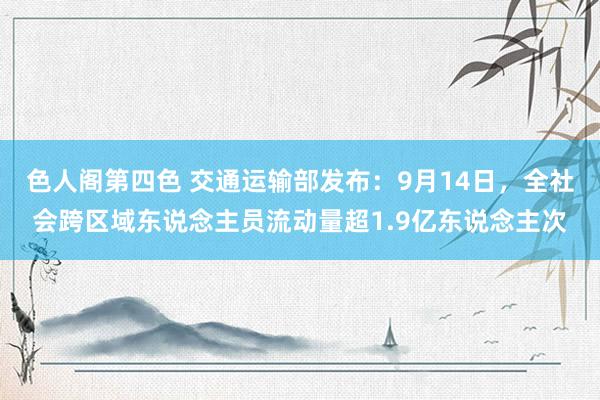 色人阁第四色 交通运输部发布：9月14日，全社会跨区域东说念主员流动量超1.9亿东说念主次