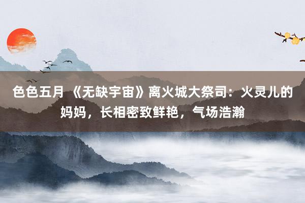 色色五月 《无缺宇宙》离火城大祭司：火灵儿的妈妈，长相密致鲜艳，气场浩瀚