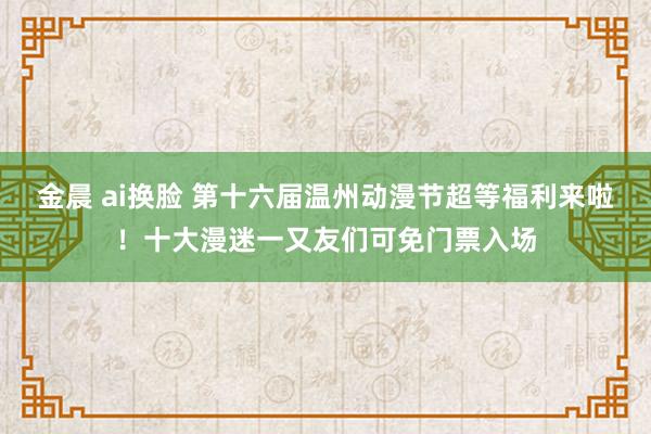 金晨 ai换脸 第十六届温州动漫节超等福利来啦！十大漫迷一又友们可免门票入场