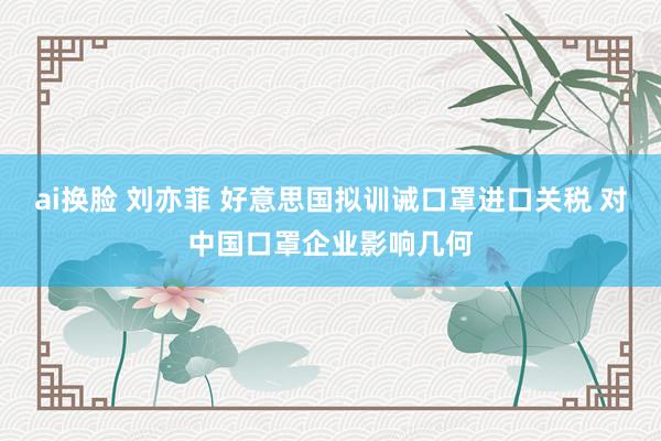 ai换脸 刘亦菲 好意思国拟训诫口罩进口关税 对中国口罩企业影响几何