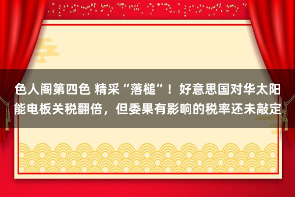 色人阁第四色 精采“落槌”！好意思国对华太阳能电板关税翻倍，但委果有影响的税率还未敲定