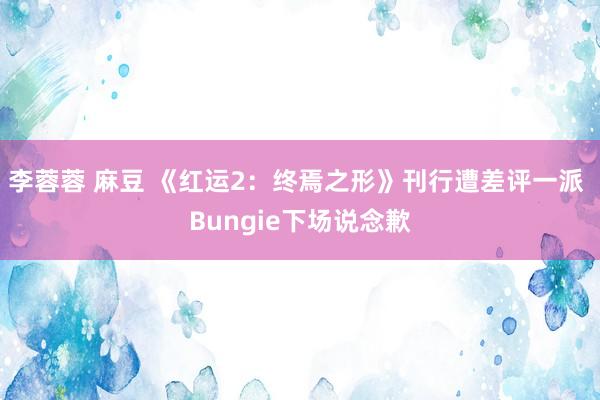 李蓉蓉 麻豆 《红运2：终焉之形》刊行遭差评一派 Bungie下场说念歉