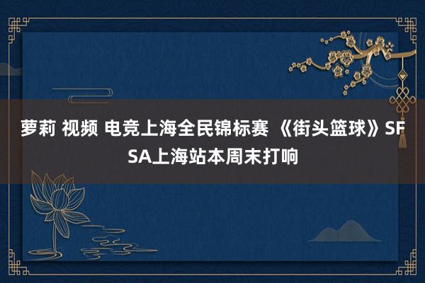 萝莉 视频 电竞上海全民锦标赛 《街头篮球》SFSA上海站本周末打响