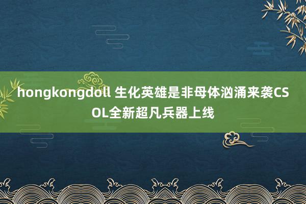 hongkongdoll 生化英雄是非母体汹涌来袭CSOL全新超凡兵器上线