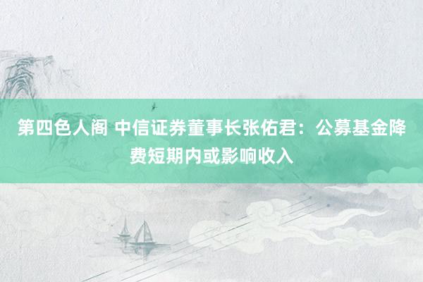 第四色人阁 中信证券董事长张佑君：公募基金降费短期内或影响收入