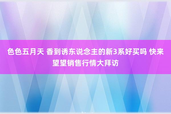 色色五月天 香到诱东说念主的新3系好买吗 快来望望销售行情大拜访