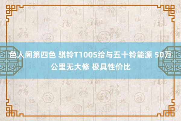 色人阁第四色 骐铃T100S给与五十铃能源 50万公里无大修 极具性价比