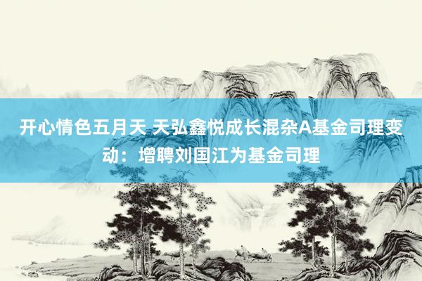 开心情色五月天 天弘鑫悦成长混杂A基金司理变动：增聘刘国江为基金司理