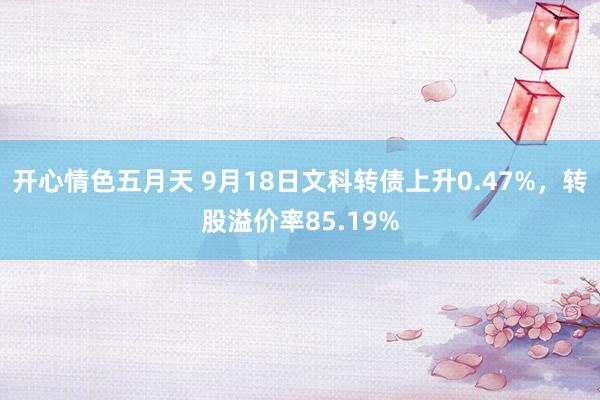 开心情色五月天 9月18日文科转债上升0.47%，转股溢价率85.19%