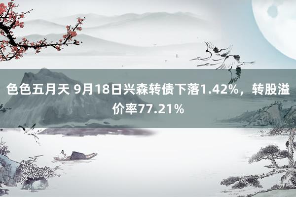 色色五月天 9月18日兴森转债下落1.42%，转股溢价率77.21%