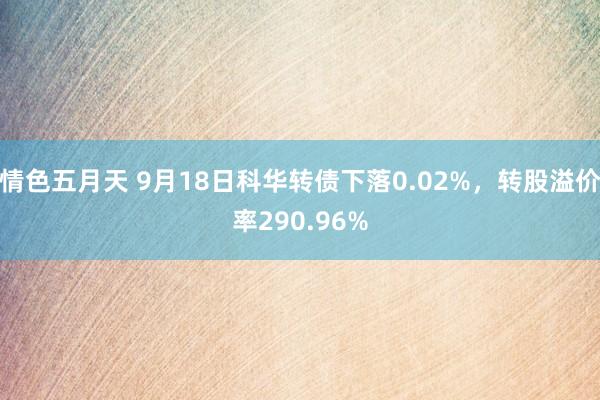 情色五月天 9月18日科华转债下落0.02%，转股溢价率290.96%