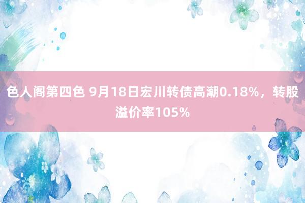 色人阁第四色 9月18日宏川转债高潮0.18%，转股溢价率105%