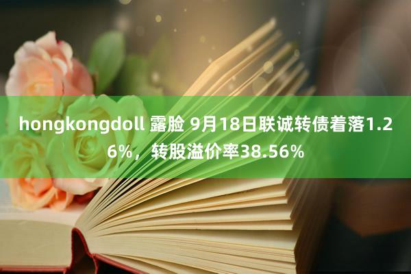 hongkongdoll 露脸 9月18日联诚转债着落1.26%，转股溢价率38.56%