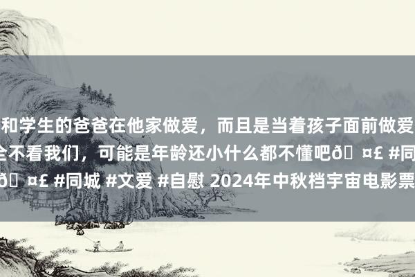 和学生的爸爸在他家做爱，而且是当着孩子面前做爱，太刺激了，孩子完全不看我们，可能是年龄还小什么都不懂吧🤣 #同城 #文爱 #自慰 2024年中秋档宇宙电影票房达3.89亿