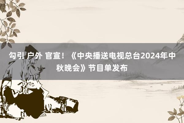 勾引 户外 官宣！《中央播送电视总台2024年中秋晚会》节目单发布