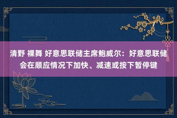 清野 裸舞 好意思联储主席鲍威尔：好意思联储会在顺应情况下加快、减速或按下暂停键