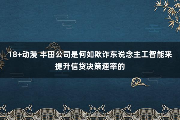 18+动漫 丰田公司是何如欺诈东说念主工智能来提升信贷决策速率的