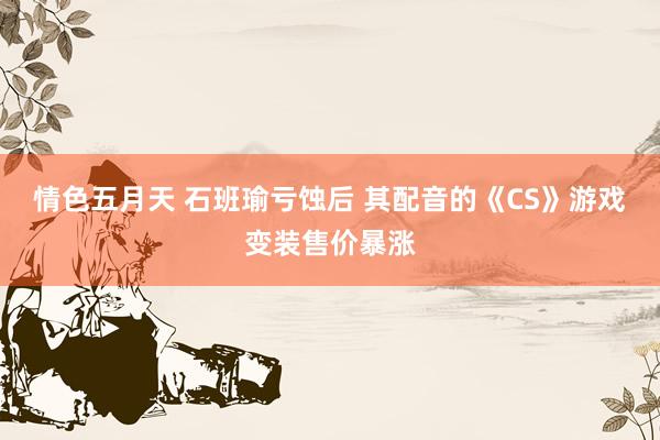 情色五月天 石班瑜亏蚀后 其配音的《CS》游戏变装售价暴涨