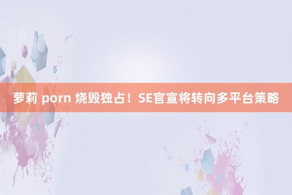 萝莉 porn 烧毁独占！SE官宣将转向多平台策略