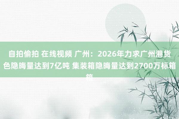 自拍偷拍 在线视频 广州：2026年力求广州港货色隐晦量达到7亿吨 集装箱隐晦量达到2700万标箱