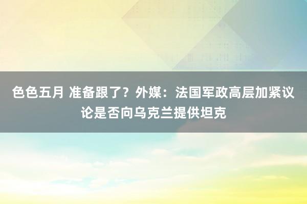 色色五月 准备跟了？外媒：法国军政高层加紧议论是否向乌克兰提供坦克