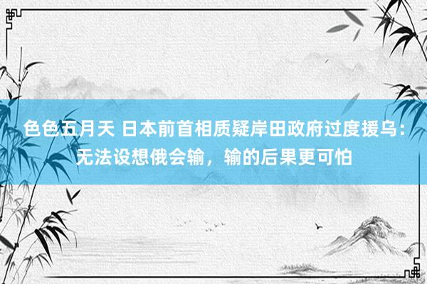 色色五月天 日本前首相质疑岸田政府过度援乌：无法设想俄会输，输的后果更可怕