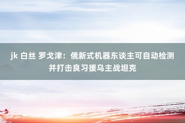 jk 白丝 罗戈津：俄新式机器东谈主可自动检测并打击良习援乌主战坦克