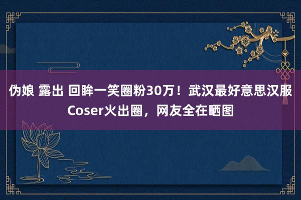 伪娘 露出 回眸一笑圈粉30万！武汉最好意思汉服Coser火出圈，网友全在晒图