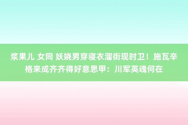 浆果儿 女同 妖娆男穿寝衣溜街现时卫！施瓦辛格来成齐齐得好意思甲：川军英魂何在