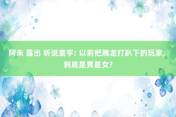 阿朱 露出 听说寰宇: 以前把腾龙打趴下的玩家， 到底是男是女?