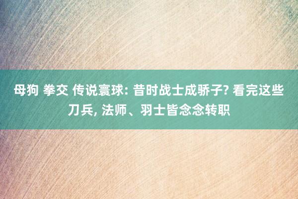 母狗 拳交 传说寰球: 昔时战士成骄子? 看完这些刀兵， 法师、羽士皆念念转职