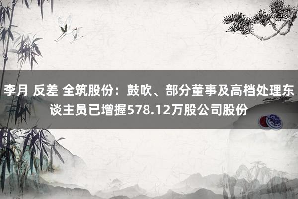 李月 反差 全筑股份：鼓吹、部分董事及高档处理东谈主员已增握578.12万股公司股份