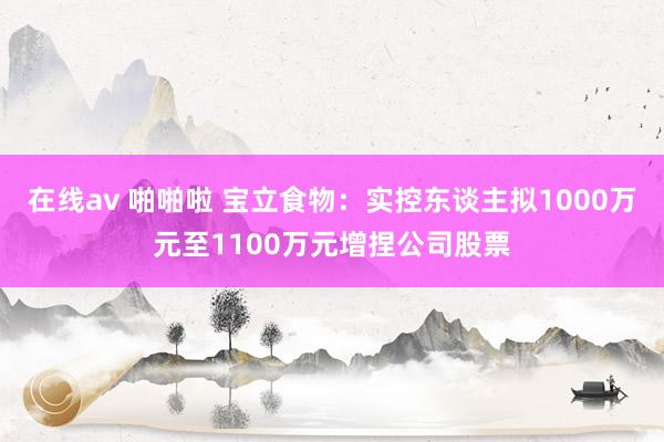 在线av 啪啪啦 宝立食物：实控东谈主拟1000万元至1100万元增捏公司股票