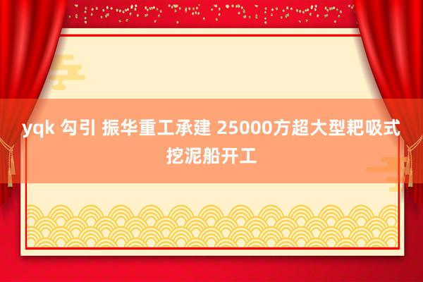 yqk 勾引 振华重工承建 25000方超大型耙吸式挖泥船开工