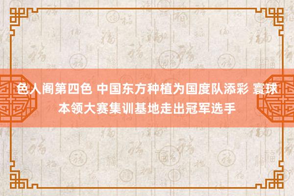 色人阁第四色 中国东方种植为国度队添彩 寰球本领大赛集训基地走出冠军选手