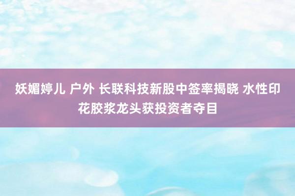 妖媚婷儿 户外 长联科技新股中签率揭晓 水性印花胶浆龙头获投资者夺目