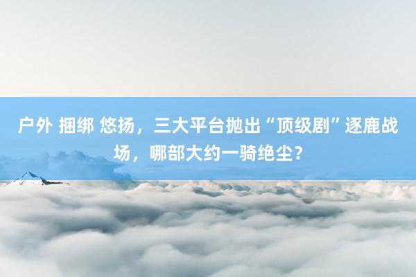 户外 捆绑 悠扬，三大平台抛出“顶级剧”逐鹿战场，哪部大约一骑绝尘？