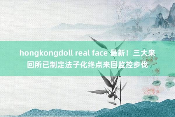 hongkongdoll real face 最新！三大来回所已制定法子化终点来回监控步伐