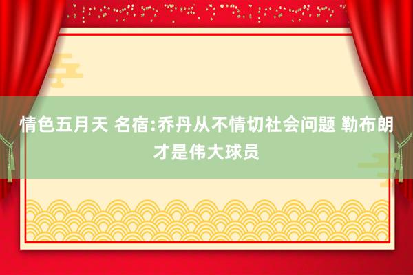 情色五月天 名宿:乔丹从不情切社会问题 勒布朗才是伟大球员