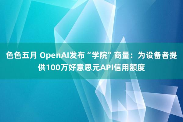 色色五月 OpenAI发布“学院”商量：为设备者提供100万好意思元API信用额度