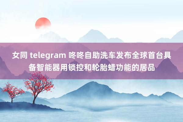 女同 telegram 咚咚自助洗车发布全球首台具备智能器用锁控和轮胎蜡功能的居品