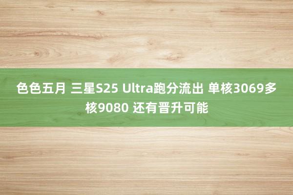 色色五月 三星S25 Ultra跑分流出 单核3069多核9080 还有晋升可能