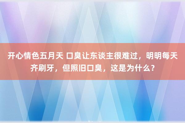 开心情色五月天 口臭让东谈主很难过，明明每天齐刷牙，但照旧口臭，这是为什么？