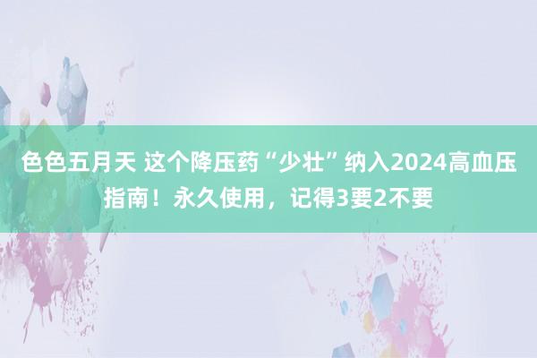 色色五月天 这个降压药“少壮”纳入2024高血压指南！永久使用，记得3要2不要