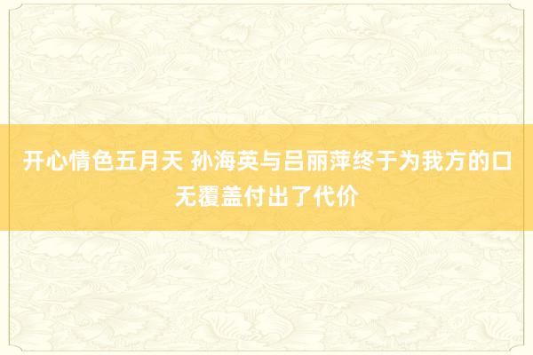 开心情色五月天 孙海英与吕丽萍终于为我方的口无覆盖付出了代价