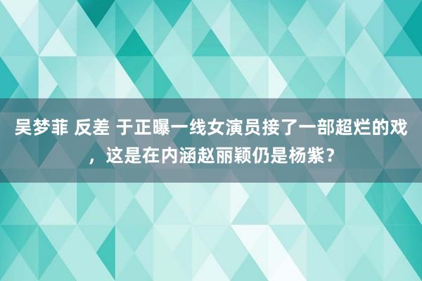 吴梦菲 反差 于正曝一线女演员接了一部超烂的戏，这是在内涵赵丽颖仍是杨紫？