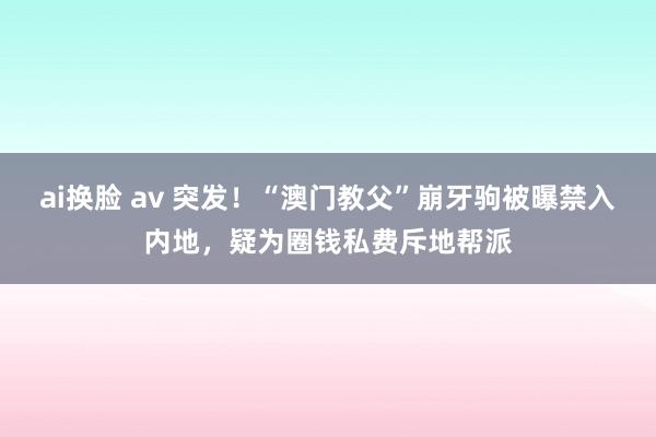 ai换脸 av 突发！“澳门教父”崩牙驹被曝禁入内地，疑为圈钱私费斥地帮派