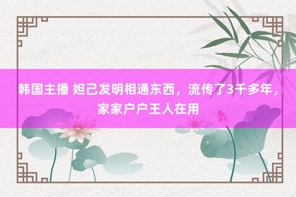 韩国主播 妲己发明相通东西，流传了3千多年，家家户户王人在用