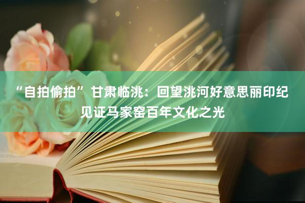 “自拍偷拍” 甘肃临洮：回望洮河好意思丽印纪 见证马家窑百年文化之光