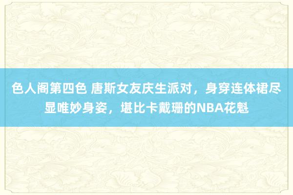 色人阁第四色 唐斯女友庆生派对，身穿连体裙尽显唯妙身姿，堪比卡戴珊的NBA花魁